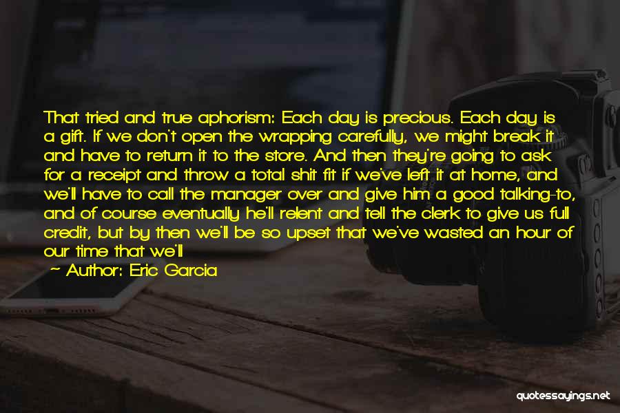 Eric Garcia Quotes: That Tried And True Aphorism: Each Day Is Precious. Each Day Is A Gift. If We Don't Open The Wrapping