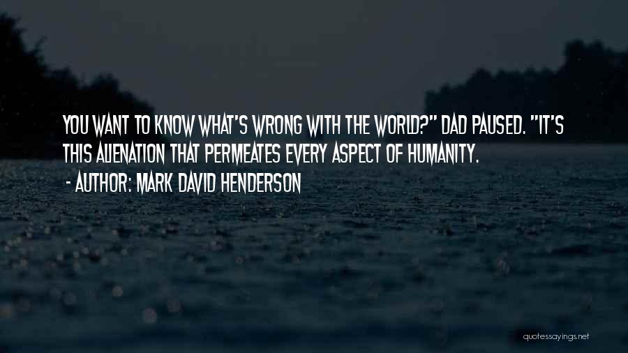 Mark David Henderson Quotes: You Want To Know What's Wrong With The World? Dad Paused. It's This Alienation That Permeates Every Aspect Of Humanity.