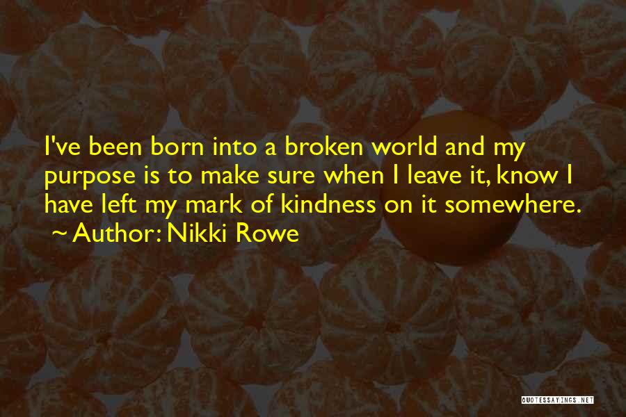 Nikki Rowe Quotes: I've Been Born Into A Broken World And My Purpose Is To Make Sure When I Leave It, Know I