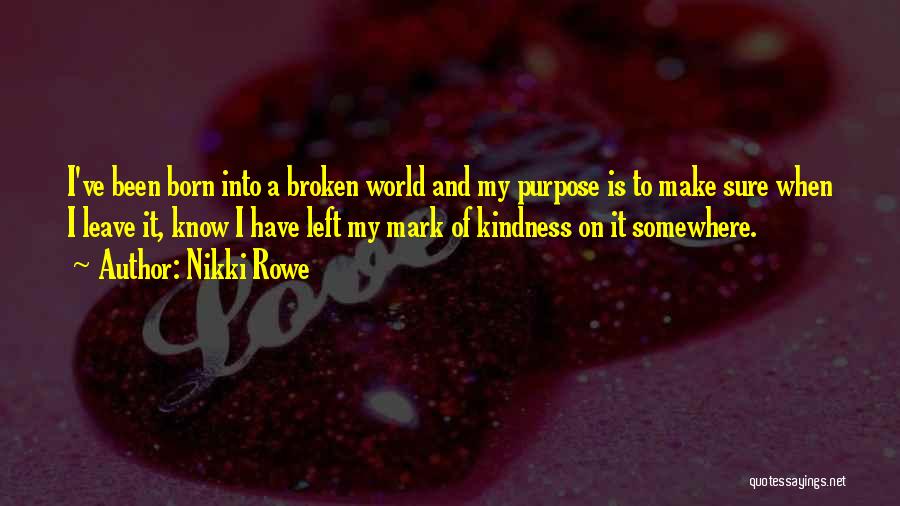 Nikki Rowe Quotes: I've Been Born Into A Broken World And My Purpose Is To Make Sure When I Leave It, Know I