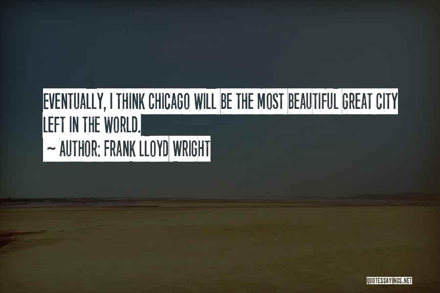 Frank Lloyd Wright Quotes: Eventually, I Think Chicago Will Be The Most Beautiful Great City Left In The World.