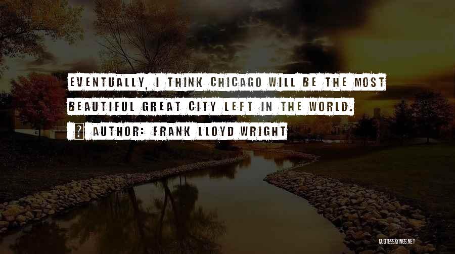 Frank Lloyd Wright Quotes: Eventually, I Think Chicago Will Be The Most Beautiful Great City Left In The World.