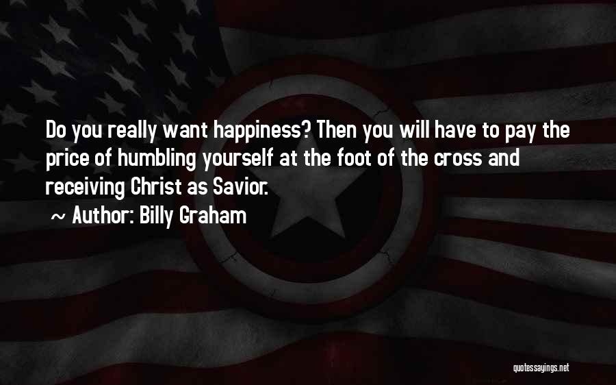 Billy Graham Quotes: Do You Really Want Happiness? Then You Will Have To Pay The Price Of Humbling Yourself At The Foot Of