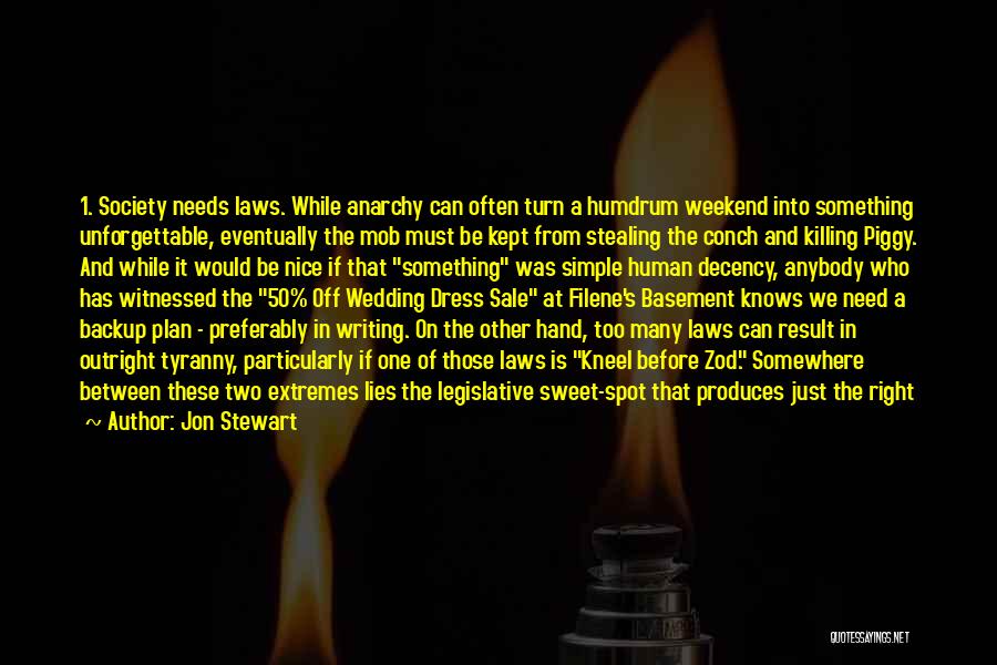 Jon Stewart Quotes: 1. Society Needs Laws. While Anarchy Can Often Turn A Humdrum Weekend Into Something Unforgettable, Eventually The Mob Must Be