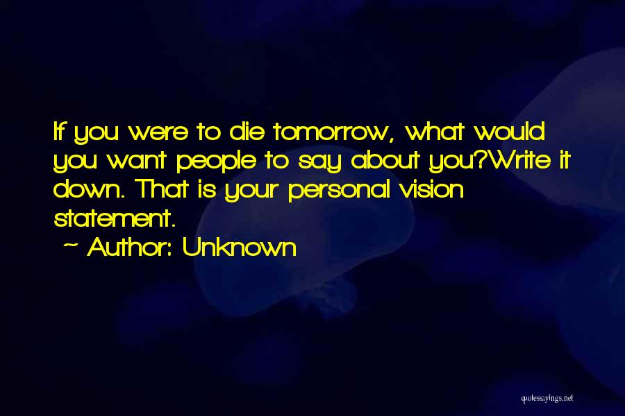 Unknown Quotes: If You Were To Die Tomorrow, What Would You Want People To Say About You?write It Down. That Is Your