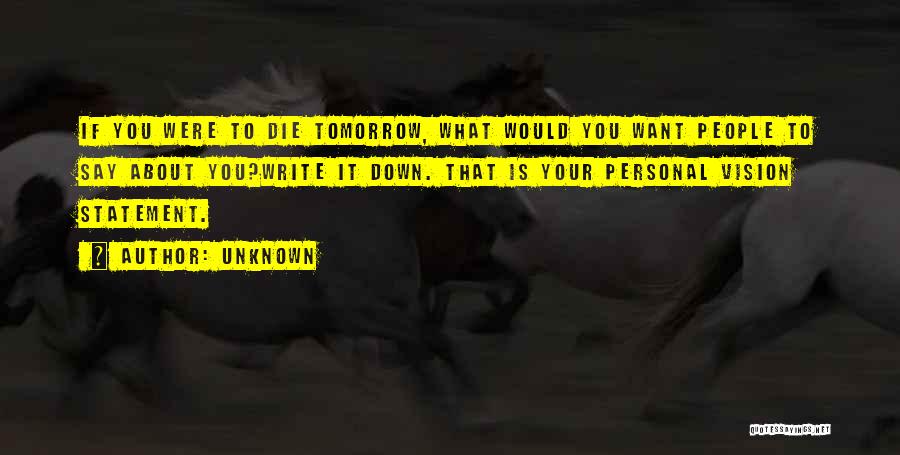 Unknown Quotes: If You Were To Die Tomorrow, What Would You Want People To Say About You?write It Down. That Is Your