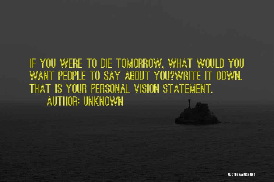 Unknown Quotes: If You Were To Die Tomorrow, What Would You Want People To Say About You?write It Down. That Is Your