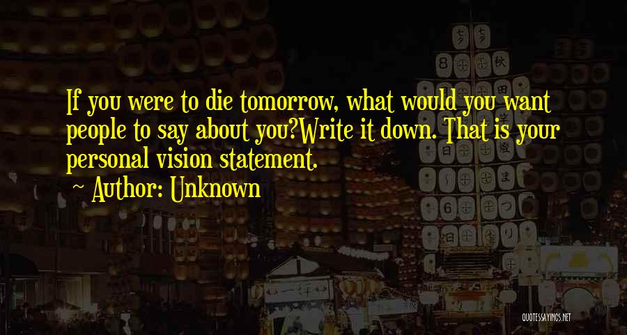 Unknown Quotes: If You Were To Die Tomorrow, What Would You Want People To Say About You?write It Down. That Is Your