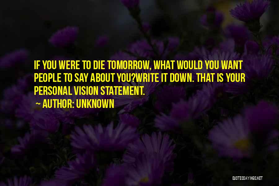 Unknown Quotes: If You Were To Die Tomorrow, What Would You Want People To Say About You?write It Down. That Is Your