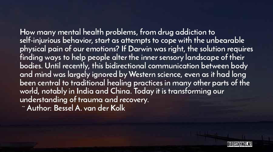 Bessel A. Van Der Kolk Quotes: How Many Mental Health Problems, From Drug Addiction To Self-injurious Behavior, Start As Attempts To Cope With The Unbearable Physical