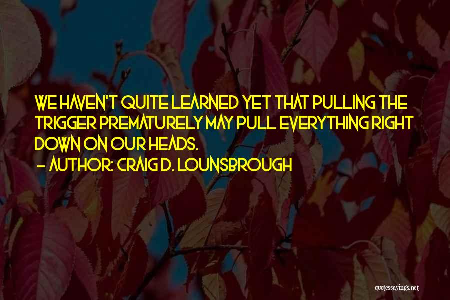 Craig D. Lounsbrough Quotes: We Haven't Quite Learned Yet That Pulling The Trigger Prematurely May Pull Everything Right Down On Our Heads.