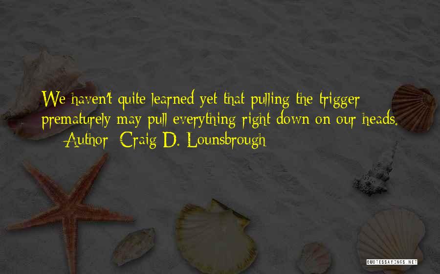 Craig D. Lounsbrough Quotes: We Haven't Quite Learned Yet That Pulling The Trigger Prematurely May Pull Everything Right Down On Our Heads.