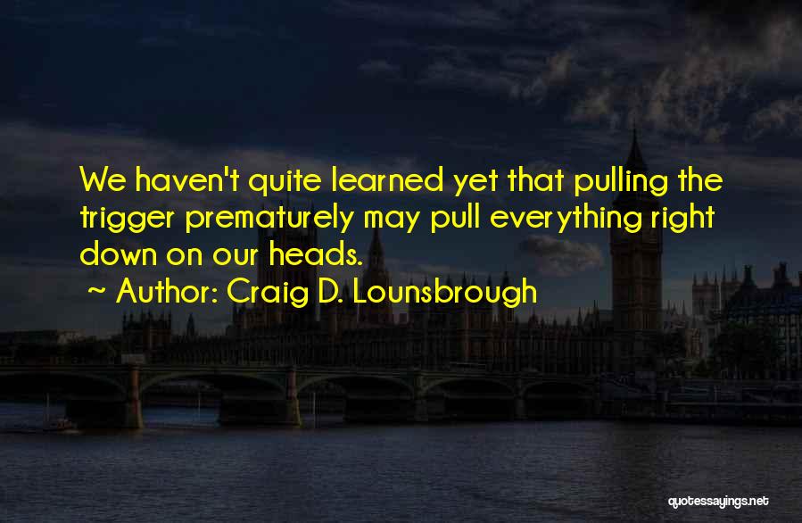 Craig D. Lounsbrough Quotes: We Haven't Quite Learned Yet That Pulling The Trigger Prematurely May Pull Everything Right Down On Our Heads.