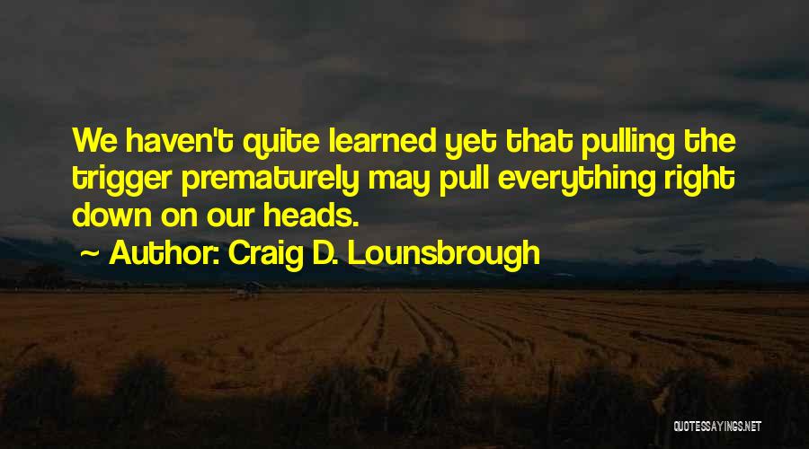 Craig D. Lounsbrough Quotes: We Haven't Quite Learned Yet That Pulling The Trigger Prematurely May Pull Everything Right Down On Our Heads.