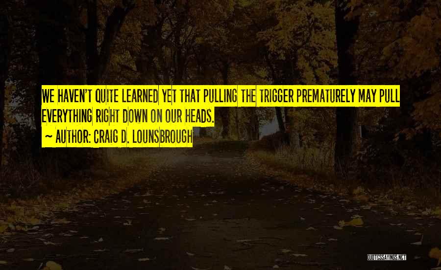 Craig D. Lounsbrough Quotes: We Haven't Quite Learned Yet That Pulling The Trigger Prematurely May Pull Everything Right Down On Our Heads.