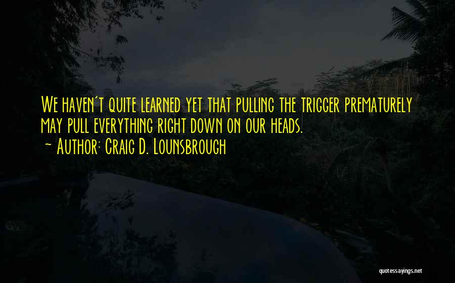 Craig D. Lounsbrough Quotes: We Haven't Quite Learned Yet That Pulling The Trigger Prematurely May Pull Everything Right Down On Our Heads.