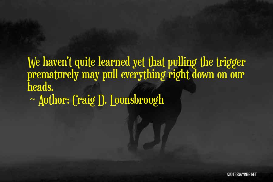 Craig D. Lounsbrough Quotes: We Haven't Quite Learned Yet That Pulling The Trigger Prematurely May Pull Everything Right Down On Our Heads.