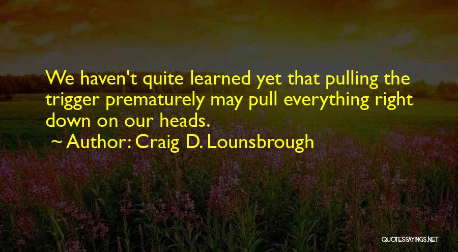 Craig D. Lounsbrough Quotes: We Haven't Quite Learned Yet That Pulling The Trigger Prematurely May Pull Everything Right Down On Our Heads.