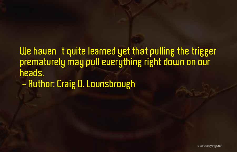 Craig D. Lounsbrough Quotes: We Haven't Quite Learned Yet That Pulling The Trigger Prematurely May Pull Everything Right Down On Our Heads.