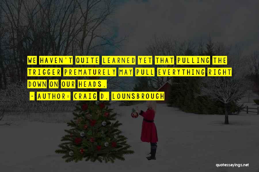 Craig D. Lounsbrough Quotes: We Haven't Quite Learned Yet That Pulling The Trigger Prematurely May Pull Everything Right Down On Our Heads.