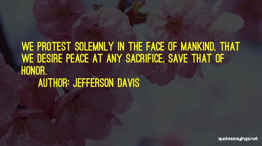 Jefferson Davis Quotes: We Protest Solemnly In The Face Of Mankind, That We Desire Peace At Any Sacrifice, Save That Of Honor.