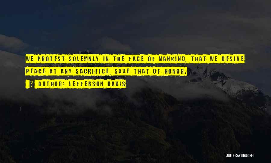 Jefferson Davis Quotes: We Protest Solemnly In The Face Of Mankind, That We Desire Peace At Any Sacrifice, Save That Of Honor.