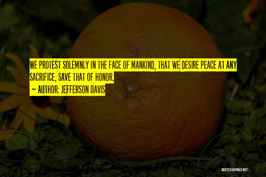 Jefferson Davis Quotes: We Protest Solemnly In The Face Of Mankind, That We Desire Peace At Any Sacrifice, Save That Of Honor.