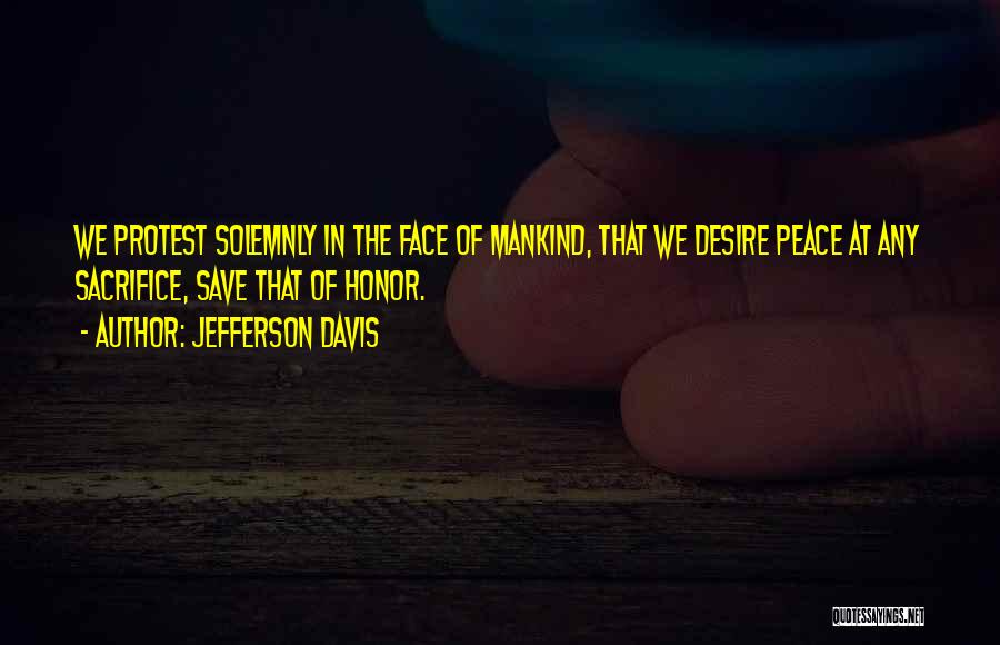Jefferson Davis Quotes: We Protest Solemnly In The Face Of Mankind, That We Desire Peace At Any Sacrifice, Save That Of Honor.