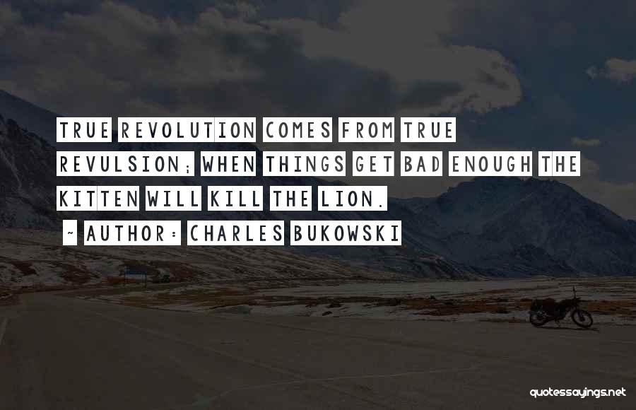 Charles Bukowski Quotes: True Revolution Comes From True Revulsion; When Things Get Bad Enough The Kitten Will Kill The Lion.