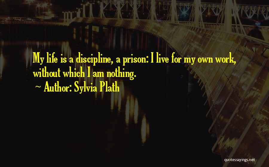 Sylvia Plath Quotes: My Life Is A Discipline, A Prison: I Live For My Own Work, Without Which I Am Nothing.
