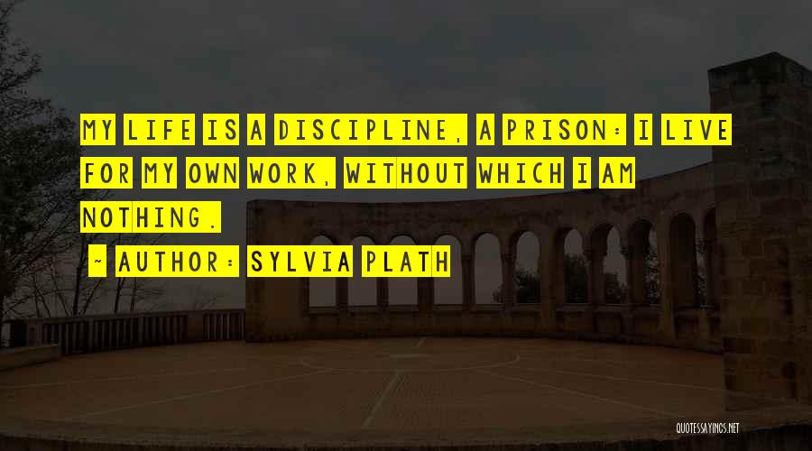 Sylvia Plath Quotes: My Life Is A Discipline, A Prison: I Live For My Own Work, Without Which I Am Nothing.