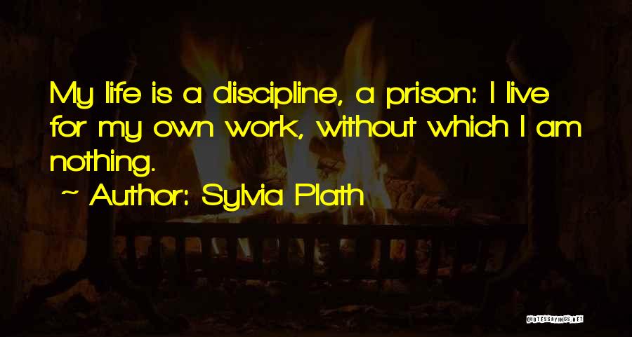 Sylvia Plath Quotes: My Life Is A Discipline, A Prison: I Live For My Own Work, Without Which I Am Nothing.