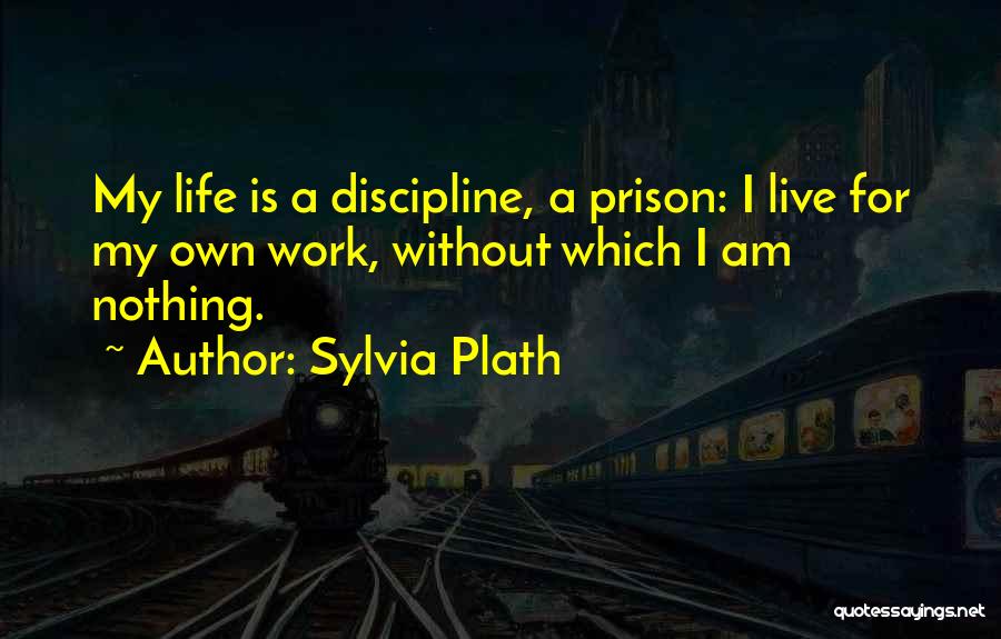 Sylvia Plath Quotes: My Life Is A Discipline, A Prison: I Live For My Own Work, Without Which I Am Nothing.