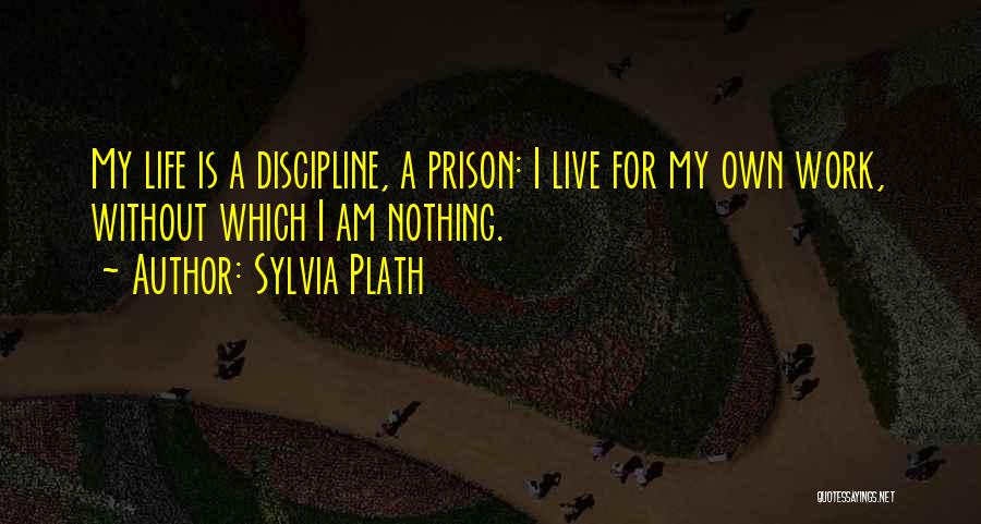 Sylvia Plath Quotes: My Life Is A Discipline, A Prison: I Live For My Own Work, Without Which I Am Nothing.