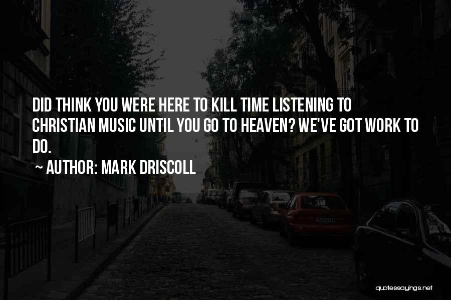 Mark Driscoll Quotes: Did Think You Were Here To Kill Time Listening To Christian Music Until You Go To Heaven? We've Got Work