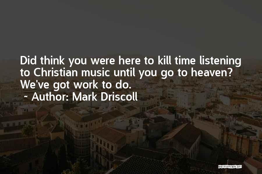 Mark Driscoll Quotes: Did Think You Were Here To Kill Time Listening To Christian Music Until You Go To Heaven? We've Got Work