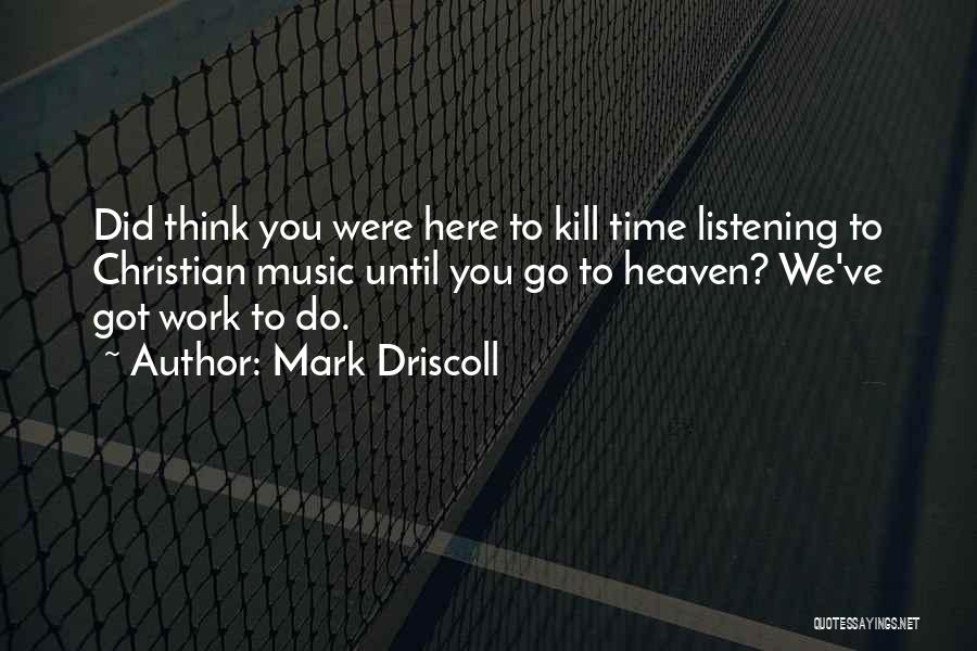 Mark Driscoll Quotes: Did Think You Were Here To Kill Time Listening To Christian Music Until You Go To Heaven? We've Got Work