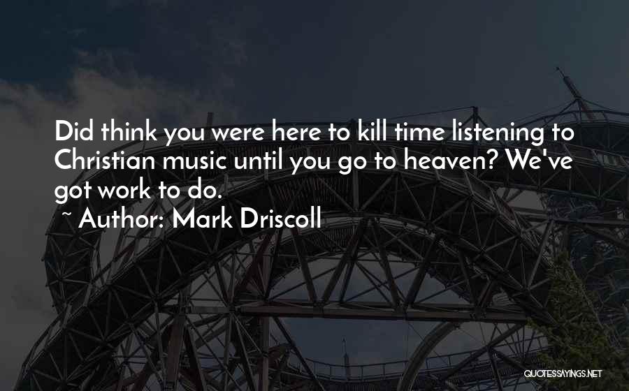 Mark Driscoll Quotes: Did Think You Were Here To Kill Time Listening To Christian Music Until You Go To Heaven? We've Got Work