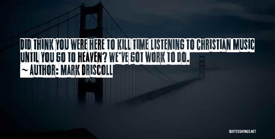 Mark Driscoll Quotes: Did Think You Were Here To Kill Time Listening To Christian Music Until You Go To Heaven? We've Got Work