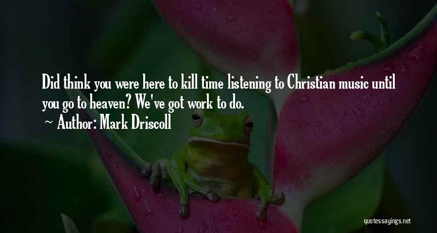 Mark Driscoll Quotes: Did Think You Were Here To Kill Time Listening To Christian Music Until You Go To Heaven? We've Got Work