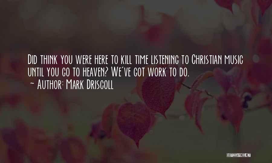 Mark Driscoll Quotes: Did Think You Were Here To Kill Time Listening To Christian Music Until You Go To Heaven? We've Got Work