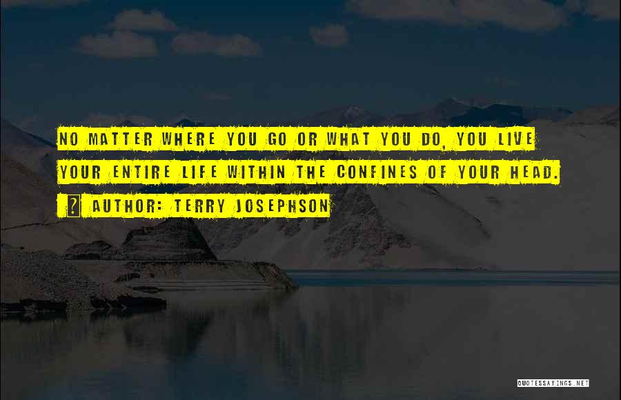 Terry Josephson Quotes: No Matter Where You Go Or What You Do, You Live Your Entire Life Within The Confines Of Your Head.