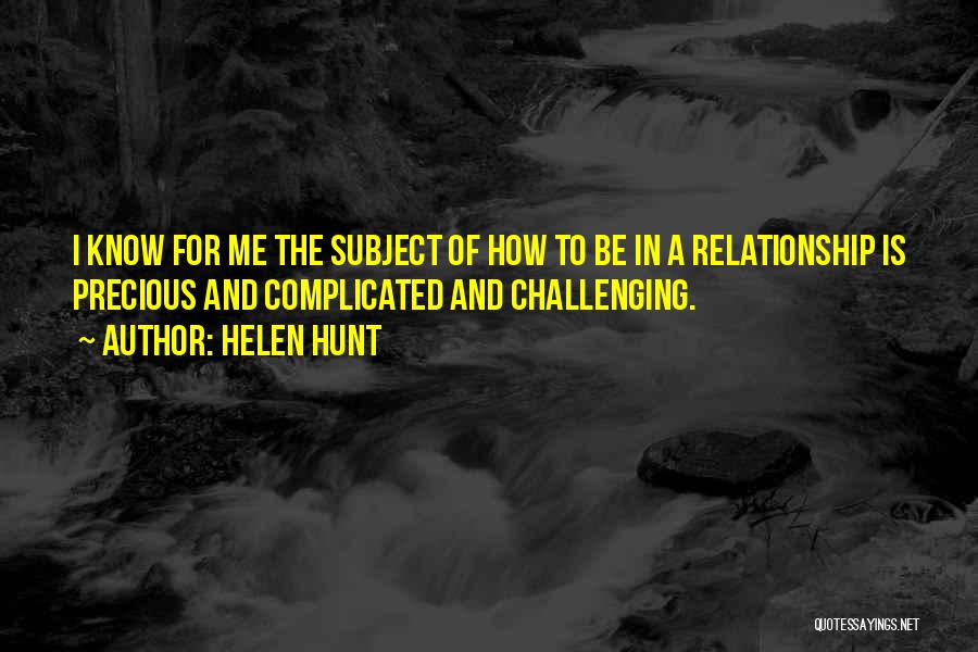 Helen Hunt Quotes: I Know For Me The Subject Of How To Be In A Relationship Is Precious And Complicated And Challenging.