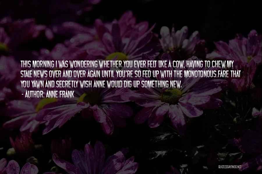 Anne Frank Quotes: This Morning I Was Wondering Whether You Ever Felt Like A Cow, Having To Chew My Stale News Over And