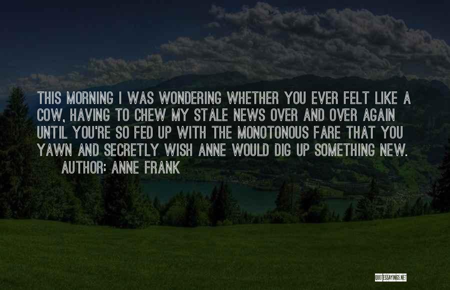 Anne Frank Quotes: This Morning I Was Wondering Whether You Ever Felt Like A Cow, Having To Chew My Stale News Over And
