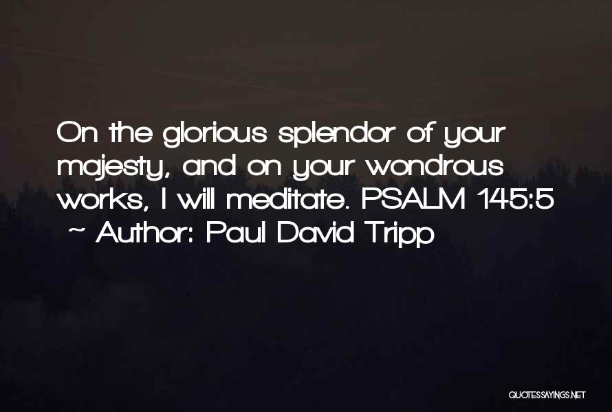 Paul David Tripp Quotes: On The Glorious Splendor Of Your Majesty, And On Your Wondrous Works, I Will Meditate. Psalm 145:5