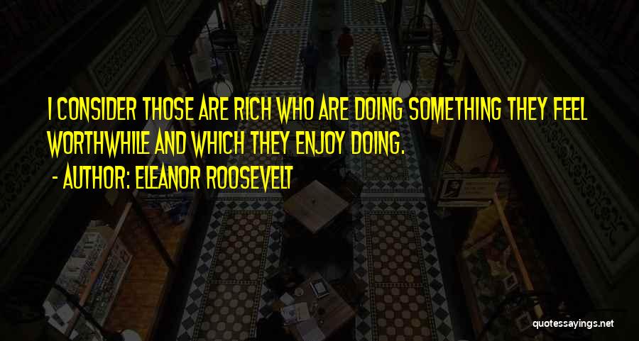 Eleanor Roosevelt Quotes: I Consider Those Are Rich Who Are Doing Something They Feel Worthwhile And Which They Enjoy Doing.