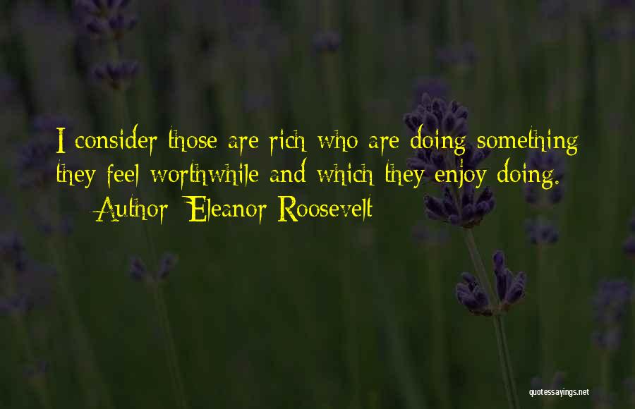 Eleanor Roosevelt Quotes: I Consider Those Are Rich Who Are Doing Something They Feel Worthwhile And Which They Enjoy Doing.