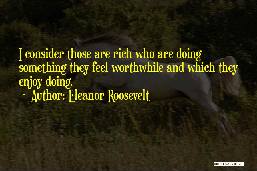 Eleanor Roosevelt Quotes: I Consider Those Are Rich Who Are Doing Something They Feel Worthwhile And Which They Enjoy Doing.