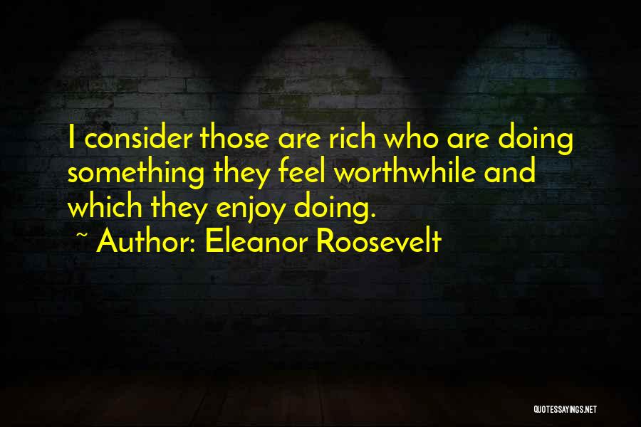 Eleanor Roosevelt Quotes: I Consider Those Are Rich Who Are Doing Something They Feel Worthwhile And Which They Enjoy Doing.